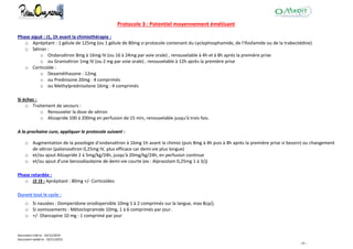 Document créé le : 16/12/2014
Document validé le : 19/11/2015
- 45 -
Protocole 3 : Potentiel moyennement émétisant
Phase aiguë : J1, 1h avant la chimiothérapie :
o Aprépitant : 1 gélule de 125mg (ou 1 gélule de 80mg si protocole contenant du cyclophosphamide, de l'ifosfamide ou de la trabectédine)
o Sétron :
o Ondansétron 8mg à 16mg IV (ou 16 à 24mg par voie orale) , renouvelable à 4h et à 8h après la première prise
o ou Granisétron 1mg IV (ou 2 mg par voie orale) , renouvelable à 12h après la première prise
o Corticoïde :
o Dexaméthasone : 12mg
o ou Prednisone 20mg : 4 comprimés
o ou Methylprednisolone 16mg : 4 comprimés
Si échec :
o Traitement de secours :
o Renouveler la dose de sétron
o Alizapride 100 à 200mg en perfusion de 15 min, renouvelable jusqu'à trois fois.
A la prochaine cure, appliquer le protocole suivant :
o Augmentation de la posologie d'ondansétron à 16mg 1h avant la chimio (puis 8mg à 4h puis à 8h après la première prise si besoin) ou changement
de sétron (palonosétron 0,25mg IV, plus efficace car demi-vie plus longue)
o et/ou ajout Alizapride 2 à 5mg/kg/24h, jusqu'à 20mg/kg/24h, en perfusion continue
o et/ou ajout d'une benzodiazépine de demi-vie courte (ex : Alprazolam 0,25mg 1 à 3/j)
Phase retardée :
o J2 J3 : Aprépitant : 80mg +/- Corticoïdes
Durant tout le cycle :
o Si nausées : Domperidone orodispersible 10mg 1 à 2 comprimés sur la langue, max 8cp/j.
o Si vomissements : Métoclopramide 10mg, 1 à 6 comprimés par jour.
o +/- Olanzapine 10 mg : 1 comprimé par jour
 