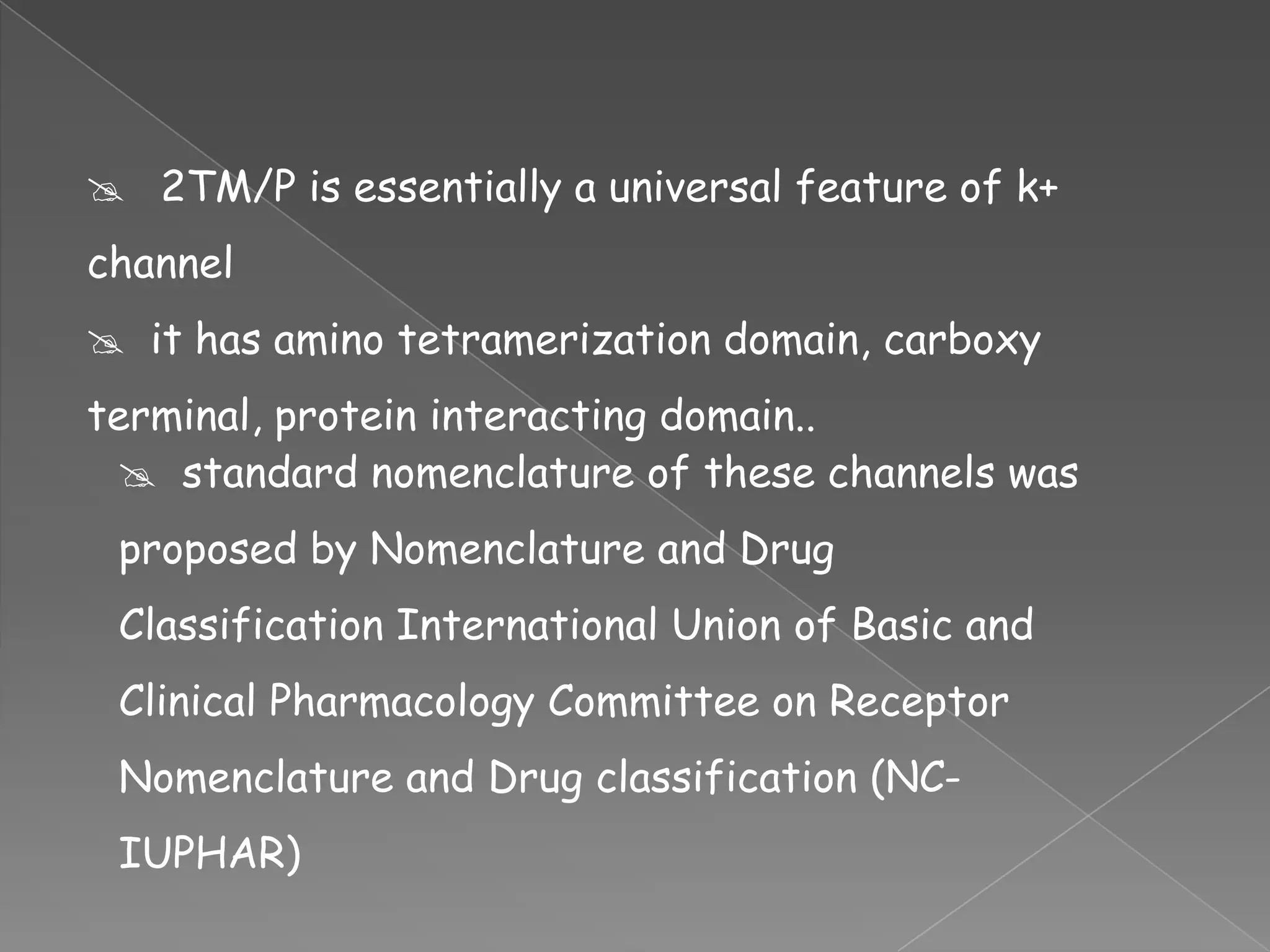  2TM/P is essentially a universal feature of k+
channel

 it has amino tetramerization domain, carboxy
terminal, protein interacting domain..
 standard nomenclature of these channels was

proposed by Nomenclature and Drug
Classification International Union of Basic and
Clinical Pharmacology Committee on Receptor

Nomenclature and Drug classification (NCIUPHAR)

 