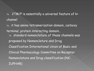  2TM/P is essentially a universal feature of k+
channel

 it has amino tetramerization domain, carboxy
terminal, protein interacting domain..
 standard nomenclature of these channels was

proposed by Nomenclature and Drug
Classification International Union of Basic and
Clinical Pharmacology Committee on Receptor

Nomenclature and Drug classification (NCIUPHAR)

 