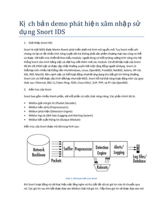 Kị ch bản demo phát hiện xâm nhập sử
dụng Snort IDS
1. Giới thiệu Snort IDS:
Snort là một NIDS được Martin Roesh phát triển dưới mô hình mã nguồn mở. Tuy Snort miễn phí
nhưng nó lại có rất nhiều tính năng tuyệt vời mà không phải sản phẩm thương mại nào cũng có thể
có được. Với kiến trúc thiết kế theo kiểu module, người dùng có thể tựtăng cường tính năng cho hệ
thống Snort của mình bằng việc cài đặt hay viết thêm mới các module. Cơsởdữliệu luật của Snort
đã lên tới 2930 luật và được cập nhật thường xuyên bởi một cộng đồng người sửdụng. Snort có
thểchạy trên nhiều hệ thống nền nhưWindows, Linux, OpenBSD, FreeBSD, NetBSD, Solaris, HP-UX,
AIX, IRIX, MacOS. Bên cạnh việc có thể hoạt động nhưmột ứng dụng thu bắt gói tin thông thường,
Snort còn có thể được cấu hình đểchạy nhưmột NIDS. Snort hỗ trợkhả năng hoạt động trên các giao
thức sau: Ethernet, 802.11,Token Ring, FDDI, Cisco HDLC, SLIP, PPP, và PF của OpenBSD.
2. Kiến trúc của Snort
Snort bao gồm nhiều thành phần, với mỗi phần có một chức năng riêng. Các phần chính đó là:
• Môđun giải mã gói tin (Packet Decoder)
• Môđun tiền xửlý (Preprocessors)
• Môđun phát hiện (Detection Engine)
• Môđun log và cảnh báo (Logging and Alerting System)
• Môđun kết xuất thông tin (Output Module)
Kiến trúc của Snort được mô tả trong hình sau:
Hình 1: Mô hình kiến trúc Snort
Khi Snort hoạt động nó sẽ thực hiện việc lắng nghe và thu bắt tất cả các gói tin nào di chuyển qua
nó. Các gói tin sau khi bắt được đưa vào Môđun Giải mã gói tin. Tiếp theo gói tin sẽ được đưa vào mô
 