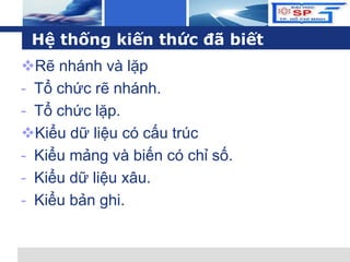L o g o
Hệ thống kiến thức đã biết
Rẽ nhánh và lặp
- Tổ chức rẽ nhánh.
- Tổ chức lặp.
Kiểu dữ liệu có cấu trúc
- Kiểu mảng và biến có chỉ số.
- Kiểu dữ liệu xâu.
- Kiểu bản ghi.
 