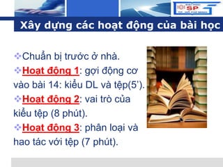 L o g o
Chuẩn bị trước ở nhà.
Hoạt động 1: gợi động cơ
vào bài 14: kiểu DL và tệp(5’).
Hoạt động 2: vai trò của
kiểu tệp (8 phút).
Hoạt động 3: phân loại và
hao tác với tệp (7 phút).
Xây dựng các hoạt động của bài học
 