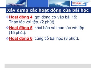 L o g o
Xây dựng các hoạt động của bài học
Hoạt động 4: gợi động cơ vào bài 15:
Thao tác với tệp. (2 phút)
Hoạt động 5: khai báo và thao tác với tệp
(15 phút).
Hoạt động 6: củng cố bài học (3 phút).
 