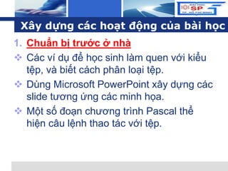 L o g o
Xây dựng các hoạt động của bài học
1. Chuẩn bị trước ở nhà
 Các ví dụ để học sinh làm quen với kiểu
tệp, và biết cách phân loại tệp.
 Dùng Microsoft PowerPoint xây dựng các
slide tương ứng các minh họa.
 Một số đoạn chương trình Pascal thể
hiện câu lệnh thao tác với tệp.
 