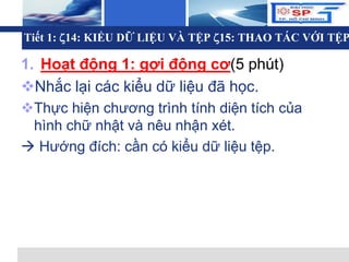 L o g o
Tiết 1: 14: KIỂU DỮ LIỆU VÀ TỆP 15: THAO TÁC VỚI TỆP
1. Hoạt động 1: gợi động cơ(5 phút)
Nhắc lại các kiểu dữ liệu đã học.
Thực hiện chương trình tính diện tích của
hình chữ nhật và nêu nhận xét.
 Hướng đích: cần có kiểu dữ liệu tệp.
 
