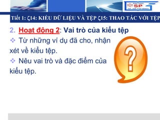 L o g o
2. Hoạt động 2: Vai trò của kiểu tệp
 Từ những ví dụ đã cho, nhận
xét về kiểu tệp.
 Nêu vai trò và đặc điểm của
kiểu tệp.
Tiết 1: 14: KIỂU DỮ LIỆU VÀ TỆP 15: THAO TÁC VỚI TỆP
 