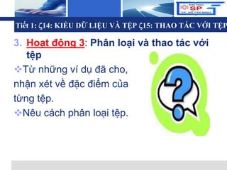 L o g o
Tiết 1: 14: KIỂU DỮ LIỆU VÀ TỆP 15: THAO TÁC VỚI TỆP
3. Hoạt động 3: Phân loại và thao tác với
tệp
Từ những ví dụ đã cho,
nhận xét về đặc điểm của
từng tệp.
Nêu cách phân loại tệp.
 