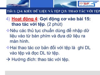 L o g o
Tiết 1: 14: KIỂU DỮ LIỆU VÀ TỆP 15: THAO TÁC VỚI TỆP
4) Hoạt động 4: Gợi động cơ vào bài 15:
thao tác với tệp. (2 phút)
Nêu các thủ tục chuẩn dùng để nhập dữ
liệu vào từ bàn phím và đưa dữ liệu ra
màn hình.
Hai thao tác cơ bản đối với tệp là ghi DL
vào tệp và đọc DL từ tệp.
 Hướng đích: thao tác với tệp.
 