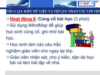 L o g o
Tiết 1: 14: KIỂU DỮ LIỆU VÀ TỆP 15: THAO TÁC VỚI TỆP
Hoạt động 6: Củng cố bài học (3 phút)
Sử dụng iMindMap để giúp
học sinh củng cố, ghi nhớ bài
học.
Học sinh làm các câu trắc
nghiệm giáo viên cho ngay tại lớp.
Giáo viên nhận xét, cho ý kiến, dặn dò học
bài và làm bài tập về nhà.
 