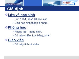 L o g o
Giả định
Lớp và học sinh
• Lớp 11A1, sĩ số 40 học sinh.
• Chia học sinh thành 4 nhóm.
Phòng học
• Phong lab – nghe nhìn.
• Có máy chiếu, loa, bảng, phấn.
Giáo viên
• Có máy tính cá nhân.
 