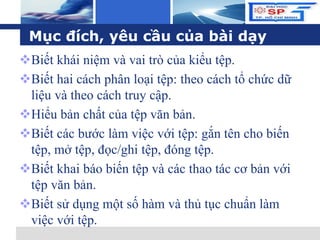L o g o
Mục đích, yêu cầu của bài dạy
Biết khái niệm và vai trò của kiểu tệp.
Biết hai cách phân loại tệp: theo cách tổ chức dữ
liệu và theo cách truy cập.
Hiểu bản chất của tệp văn bản.
Biết các bước làm việc với tệp: gắn tên cho biến
tệp, mở tệp, đọc/ghi tệp, đóng tệp.
Biết khai báo biến tệp và các thao tác cơ bản với
tệp văn bản.
Biết sử dụng một số hàm và thủ tục chuẩn làm
việc với tệp.
 