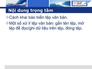L o g o
Nội dung trọng tâm
Cách khai báo biến tệp văn bản.
Một số xử lí tệp văn bản: gắn tên tệp, mở
tệp để đọc/ghi dữ liệu trên tệp, đóng tệp.
 