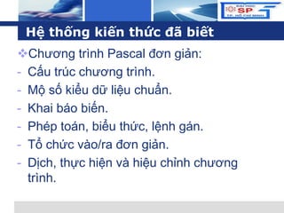 L o g o
Hệ thống kiến thức đã biết
Chương trình Pascal đơn giản:
- Cấu trúc chương trình.
- Mộ số kiểu dữ liệu chuẩn.
- Khai báo biến.
- Phép toán, biểu thức, lệnh gán.
- Tổ chức vào/ra đơn giản.
- Dịch, thực hiện và hiệu chỉnh chương
trình.
 