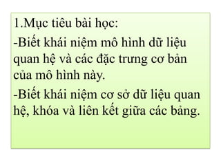 1.Mục tiêu bài học:
-Biết khái niệm mô hình dữ liệu
quan hệ và các đặc trưng cơ bản
của mô hình này.
-Biết khái niệm cơ sở dữ liệu quan
hệ, khóa và liên kết giữa các bảng.
 