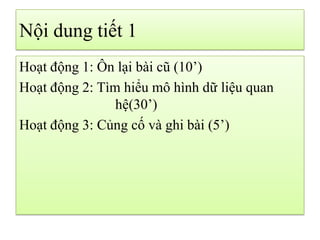 Nội dung tiết 1
Hoạt động 1: Ôn lại bài cũ (10’)
Hoạt động 2: Tìm hiểu mô hình dữ liệu quan
hệ(30’)
Hoạt động 3: Củng cố và ghi bài (5’)
 