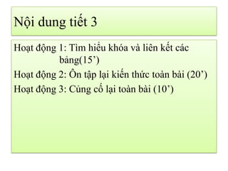 Nội dung tiết 3
Hoạt động 1: Tìm hiểu khóa và liên kết các
bảng(15’)
Hoạt động 2: Ôn tập lại kiến thức toàn bài (20’)
Hoạt động 3: Củng cố lại toàn bài (10’)
 