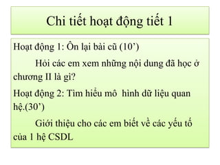 Chi tiết hoạt động tiết 1
Hoạt động 1: Ôn lại bài cũ (10’)
Hỏi các em xem những nội dung đã học ở
chương II là gì?
Hoạt động 2: Tìm hiểu mô hình dữ liệu quan
hệ.(30’)
Giới thiệu cho các em biết về các yếu tố
của 1 hệ CSDL
 