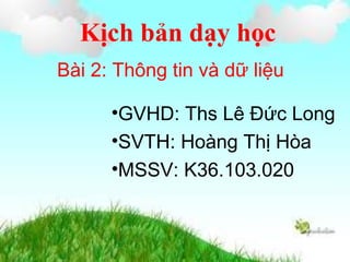 Kịch bản dạy học
Bài 2: Thông tin và dữ liệu
•GVHD: Ths Lê Đức Long
•SVTH: Hoàng Thị Hòa
•MSSV: K36.103.020
 