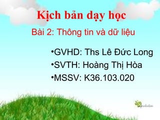 Kịch bản dạy học
Bài 2: Thông tin và dữ liệu
•GVHD: Ths Lê Đức Long
•SVTH: Hoàng Thị Hòa
•MSSV: K36.103.020
 