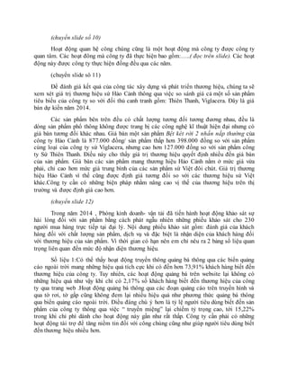 (chuyển slide số 10)
Hoạt động quan hệ công chúng cũng là một hoạt động mà công ty được công ty
quan tâm. Các hoạt đông mà công ty đã thực hiện bao gồm:…..( đọc trên slide). Các hoạt
động này được công ty thực hiện đồng đều qua các năm.
(chuyển slide sô 11)
Để đánh giá kết quả của công tác xây dựng và phát triển thương hiệu, chúng ta sẽ
xem xét giá trị thương hiệu sứ Hảo Cảnh thông qua việc so sánh giá cả một số sản phẩm
tiêu biểu của công ty so với đối thủ canh tranh gồm: Thiên Thanh, Viglacera. Đây là giá
bán dự kiến năm 2014.
Các sản phẩm bên trên đều có chất lượng tương đối tương đương nhau, đều là
dòng sản phẩm phổ thông không được trang bị các công nghệ kĩ thuật hiện đại nhưng có
giá bán tương đối khác nhau. Giá bán một sản phẩm Bệt két rời 2 nhấn nắp thường của
công ty Hảo Cảnh là 877.000 đồng/ sản phẩm thấp hơn 398.000 đồng so với sản phẩm
cùng loại của công ty sứ Viglacera, nhưng cao hơn 127.000 đồng so với sản phẩm công
ty Sứ Thiên Thanh. Điều này cho thấy giá trị thương hiệu quyết định nhiều đến giá bán
của sản phẩm. Giá bán các sản phẩm mang thương hiệu Hảo Cảnh nằm ở mức giá vừa
phải, chỉ cao hơn mức giá trung bình của các sản phẩm sứ Việt đôi chút. Giá trị thương
hiệu Hảo Cảnh vì thế cũng được định giá tương đối so với các thương hiệu sứ Việt
khác.Công ty cần có những biện pháp nhằm nâng cao vị thế của thương hiệu trên thị
trường và được định giá cao hơn.
(chuyển slide 12)
Trong năm 2014 , Phòng kinh doanh- vận tải đã tiến hành hoạt động khảo sát sự
hài lòng đối với sản phẩm bằng cách phát ngẫu nhiên những phiếu khảo sát cho 230
người mua hàng trực tiếp tại đại lý. Nội dung phiếu khảo sát gồm: đánh giá của khách
hàng đối với chất lượng sản phẩm, dịch vụ và đặc biệt là nhận diện của khách hàng đối
với thương hiệu của sản phẩm. Vì thời gian có hạn nên em chỉ nêu ra 2 bảng số liệu quan
trọng liên quan đến mức độ nhận diện thương hiệu.
Số liệu 1:Có thể thấy hoạt động truyền thông quảng bá thông qua các biển quảng
cáo ngoài trời mang những hiệu quả tích cực khi có đến hơn 73,91% khách hàng biết đến
thương hiệu của công ty. Tuy nhiên, các hoạt động quảng bá trên website lại không có
những hiệu quả như vậy khi chỉ có 2,17% số khách hàng biết đến thương hiệu của công
ty qua trang web .Hoạt động quảng bá thông qua các đoạn quảng cáo trên truyền hình và
qua tờ rơi, tờ gấp cũng không đem lại nhiều hiệu quả như phương thức quảng bá thông
qua biển quảng cáo ngoài trời. Điều đáng chú ý hơn là tỷ lệ người tiêu dùng biết đến sản
phẩm của công ty thông qua việc “ truyền miệng” lại chiếm tỷ trọng cao, tới 15,22%
trong khi chi phí dành cho hoạt động này gần như rất thấp. Công ty cần phải có những
hoạt động tài trợ để tăng niềm tin đối với công chúng cũng như giúp người tiêu dùng biết
đến thương hiệu nhiều hơn.
 