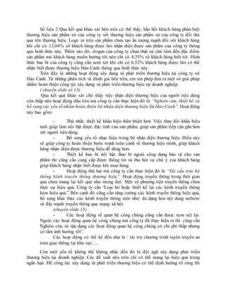 Số liệu 2:Qua kết quả khảo sát bên trên có thể thấy, hầu hết khách hàng phân biệt
thương hiệu sản phẩm sứ của công ty với thương hiệu sản phẩm sứ của công ty đối thủ
qua tên thương hiệu. Logo in trên sản phẩm chưa tạo ấn tượng mạnh đối với khách hàng
khi chỉ có 13,04% số khách hàng được hỏi nhận diện được sản phẩm của công ty thông
qua hình thức này. Thêm vào đó, slogan của công ty chưa thật sự chú tâm đến đặc điểm
sản phẩm mà khách hàng muốn hướng tới nên chỉ có 4,35% số khách hàng biết tới. Hình
thức bao bì của công ty cũng cần xem xét khi chỉ có 6,52% khách hàng được hỏi có thể
nhận biết được thương hiệu Hảo Cảnh thông qua hình thức này.
Trên đây là những hoạt động xây dựng và phát triển thương hiệu tại công ty sứ
Hảo Cảnh. Từ những phân tích và đánh giá bên trên, em xin phép đưa ra một sô giải pháp
nhằm hoàn thiện công tác xây dựng và phát triển thương hiệu tại doanh nghiệp.
( chuyển slide số 13)
Qua kết quả khảo sát cho thấy việc nhận diện thương hiệu của người tiêu dùng
còn thấp nên hoạt động đầu tiên mà công ty cần thực hiện đó là “Nghiên cứu, thiết kế và
bổ sung các yếu tố nhằm hoàn thiện bộ nhận diện thương hiệu Sứ Hảo Cảnh”. Hoạt động
này bao gồm:
- Thứ nhất, thiết kế khẩu hiệu thân thiện hơn. Việc thay đổi khẩu hiệu
mới giúp làm nổi bật được đặc tính của sản phẩm, giúp sản phẩm tiếp cận gần hơn
với người tiêu dùng.
- Bổ sung yếu tố nhạc hiệu trong bộ nhận diện thương hiệu. Điều này
sẽ giúp công ty hoàn thiện bước tranh toàn cảnh về thương hiệu mình, giúp khách
hàng nhận diện được thương hiệu dễ dàng hơn.
- Thiết kế bao bì nổi bật. Bao bì ngoài công dụng bảo vệ cho sản
phẩm thì cũng cần cung cấp được thông tin và thu hút sự chú ý của khách hàng
giúp khách hàng nhận biết được khi mua hàng.
- Hoạt động thứ hai mà công ty cần thực hiện đó là “Tái cấu trúc hệ
thống kênh truyền thông thương hiệu”. Hoạt động truyền thông trong thời gian
qua chưa mang lại kết quả như mong đợi. Một số phương tiện truyền thông chưa
thực sự hiệu quả. Công ty cần “Loại bỏ hoặc thiết kế lại các kênh truyền thông
kém hiệu quả.” Bên cạnh đó cũng cần tăng cường các kênh truyền thông hiệu quả,
bổ sung khai thác các kênh truyền thông mới như: đa dạng hóa nội dung website
và đẩy mạnh truyền thông qua mạng xã hội.
(chuyển slide 15)
- Các hoạt động về quan hệ công chúng cũng cần được xem xét lại.
Ngoài các hoạt động quan hệ công chúng mà công ty đã thực hiện ra thì cũng cần
Nghiên cứu và tận dụng các hoạt động quan hệ công chúng có chi phí thấp nhưng
có tầm ảnh hưởng tốt”.
Các hoạt động có thể kể đến như là : tài trợ chương trình tuyên truyền an
toàn giao thông tại khu vực….
Còn một yếu tố không thể không nhắc đến đó là đội ngũ xây dựng phát triển
thương hiệu tại doanh nghiệp. Các đề xuất nêu trên chỉ có thể mang lại hiệu quả trong
ngắn hạn. Để công tác xây dựng và phát triển thương hiệu có thể định hướng rõ ràng thì
 
