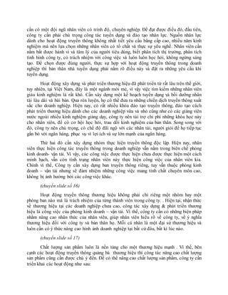 cần có một đội ngũ nhân viên có trình độ, chuyên nghiệp. Để đạt được điều đó, đầu tiên,
công ty cần phải chú trọng công tác tuyển dụng và đào tạo nhân lực. Nguồn nhân lực
dành cho hoạt động truyền thông không nhất tiết yêu cầu bằng cấp cao, nhiều năm kinh
nghiệm mà nên lựa chọn những nhân viên có tố chất và thực sự yêu nghề. Nhân viên cần
nắm bắt được hành vi và tâm lý của người tiêu dùng, biết phân tích thị trường, phân tích
tình hình công ty, có trách nhiệm với công việc và luôn luôn học hỏi, không ngừng sáng
tạo. Để chọn được đúng người, thực sự hợp với hoạt động truyền thông trong doanh
nghiệp thì bản thân nhà tuyển dụng phải nắm rõ điều này và đặt ra những yêu cầu khi
tuyển dụng.
Hoạt động xây dựng và phát triển thương hiệu đã phát triển từ rất lâu trên thế giới,
tuy nhiên, tại Việt Nam, đây là một ngành mới mẻ, vì vậy việc tìm kiếm những nhân viên
giàu kinh nghiệm là rất khó. Cần xây dựng một kế hoạch tuyển dụng và bồi dưỡng nhân
tài lâu dài và bài bản. Qua rèn luyện, họ có thể đưa ra những chiến dịch truyền thông xuất
sắc cho doanh nghiệp. Hiện nay, có rất nhiều khóa đào tạo truyền thông, đào tạo cách
phát triển thương hiệu dành cho các doanh nghiệp vừa và nhỏ cũng như có các giảng viên
nước ngoài nhiều kinh nghiệm giảng dạy, công ty nên tài trợ chi phí những khóa học này
cho nhân viên, để có cơ hội học hỏi, trau dồi kinh nghiệm của bản thân. Song song với
đó, công ty nên chú trọng, có chế độ đãi ngộ với các nhân tài, người giỏi để họ tiếp tục
gắn bó với ngân hàng, phục vụ vì lợi ích và sự lớn mạnh của ngân hàng.
Thứ hai đó cần xây dựng nhóm thực hiện truyền thông độc lập. Hiện nay, nhân
viên thực hiện công tác truyền thông trong doanh nghiệp vẫn nằm trong biên chế phòng
kinh doanh- vận tải. Vì vậy, các công việc được thực hiện chưa được thực hiện một cách
minh bạch, vẫn còn tình trạng nhân viên này thực hiện công việc của nhân viên kia.
Chính vì thế, Công ty cần xây dựng ban truyền thông riêng, tuy vẫn thuộc phòng kinh
doanh – vận tải nhưng sẽ đảm nhiệm những công việc mang tính chất chuyên môn cao,
không bị ảnh hưởng bởi các công việc khác.
(chuyển slide số 16)
Hoạt động truyền thông thương hiệu không phải chỉ riêng một nhóm hay một
phòng ban nào mà là trách nhiệm của từng thành viên trong công ty. . Hiện tại, nhận thức
về thương hiệu tại các doanh nghiệp chưa cao, công tác xây dựng & phát triển thương
hiệu là công việc của phòng kinh doanh – vận tải. Vì thế, công ty cần có những biện pháp
nhằm nâng cao nhân thức của nhân viên, giúp nhân viên hiểu rõ về công ty, về ý nghĩa
thương hiệu đối với công ty và bản thân họ. Mỗi cá nhân là một đại sứ thương hiệu và
luôn cần có ý thức nâng cao hình ảnh doanh nghiệp tại bất cứ đâu, bất kì lúc nào.
(chuyển slide số 17)
Chất lượng sản phẩm luôn là nền tảng cho một thương hiệu mạnh . Vì thế, bên
cạnh các hoạt động truyền thông quảng bá thương hiệu thì công tác nâng cao chất lượng
sản phẩm cũng cần được chú ý đến. Để có thể nâng cao chất lượng sản phẩm, công ty cần
triển khai các hoạt động như sau:
 