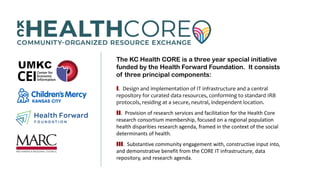 The KC Health CORE is a three year special initiative
funded by the Health Forward Foundation. It consists
of three principal components:
.  Design and implementation of IT infrastructure and a central 
repository for curated data resources, conforming to standard IRB 
protocols, residing at a secure, neutral, independent location. 
.  Provision of research services and facilitation for the Health Core 
research consortium membership, focused on a regional population 
health disparities research agenda, framed in the context of the social 
determinants of health.
.  Substantive community engagement with, constructive input into, 
and demonstrative benefit from the CORE IT infrastructure, data 
repository, and research agenda.
 