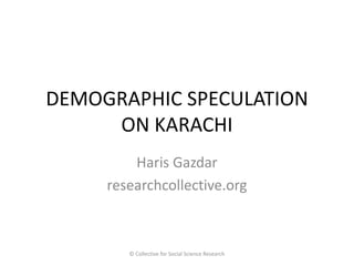 DEMOGRAPHIC SPECULATION ON KARACHI 
Haris Gazdar 
researchcollective.org 
© Collective for Social Science Research  