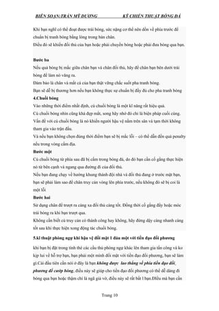 BIÊN SOẠN:TRẦN MỸ DƯƠNG KỸ CHIẾN THUẬT BÓNG ĐÁ
Khi bạn nghĩ có thể đoạt được trái bóng, sức nặng cơ thể nên dồn về phía trước để
chuẩn bị tranh bóng bằng lòng trong bàn chân.
Điều đó sẽ khiến đối thủ của bạn hoặc phải chuyền bóng hoặc phải đưa bóng qua bạn.
Bước ba
Nếu quả bóng bị mắc giữa chân bạn và chân đối thủ, hãy để chân bạn bên dưới trái
bóng để làm nó văng ra.
Đảm bảo là chân và mắt cá của bạn thật vững chắc suốt pha tranh bóng.
Bạn sẽ dễ bị thương hơn nếu bạn không thực sự chuẩn bị đầy đủ cho pha tranh bóng
4.Chuồi bóng
Vào những thời điểm nhất định, cú chuồi bóng là một kĩ năng rất hiệu quả.
Cú chuồi bóng nhìn cũng khá đẹp mắt, song hãy nhớ đó chỉ là biện pháp cuối cùng.
Vấn đề với cú chuồi bóng là nó khiến người hậu vệ nằm trên sân và tạm thời không
tham gia vào trận đấu.
Và nếu bạn không chọn đúng thời điểm bạn sẽ bị mắc lỗi – có thể dẫn đến quả penalty
nếu trong vòng cấm địa.
Bước một
Cú chuồi bóng từ phía sau đã bị cấm trong bóng đá, do đó bạn cần cố gằng thực hiện
nó từ bên cạnh và ngang qua đường đi của đối thủ.
Nếu bạn đang chạy về hướng khung thành đội nhà và đối thủ đang ở trước mặt bạn,
bạn sẽ phải làm sao để chân truy cản vòng lên phía trước, nếu không đó sẽ bị coi là
một lỗi
Bước hai
Sử dụng chân để trượt ra càng xa đối thủ càng tốt. Đồng thời cố gắng đẩy hoặc móc
trái bóng ra khi bạn trượt qua.
Không cần biết cú truy cản có thành công hay không, hãy đứng dậy càng nhanh càng
tốt sau khi thực hiện xong động tác chuồi bóng.
5.kĩ thuật phòng ngự khi hậu vệ đối mặt 1 đáu một với tiền đạo đối phương
khi bạn bị đặt trong tình thé các cầu thủ phòng ngự khác lên tham gia tấn công và ko
kịp lui về hỗ trợ bạn, bạn phải một mình đối mặt với tiền đạo đối phương, bạn sẽ làm
gì.Cái đầu tiên cần nói ở đây là bạn không được lao thẳng về phía tiền đạo đối
phương để cướp bóng, điều này sẽ giúp cho tiền đạo đối phương có thể dễ dàng đi
bóng qua bạn hoặc thậm chí là ngã giả vờ, điều này sẽ rất bất l bạn.ĐIều mà bạn cần
Trang 10
 