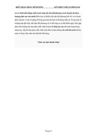 BIÊN SOẠN:TRẦN MỸ DƯƠNG KỸ CHIẾN THUẬT BÓNG ĐÁ
làm là bình tĩnh đứng chắn trước mặt cầu thủ đối phương và di chuyển lùi theo
hượng phía sau của mình.Điều này sẽ khiến tiền đạo đối phương bối rối và sẽ buộc
phải chuyển vì nếu cố gắng di bóng qua bạn thì bạn sẽ dễ dàng chặn dc.Trong một số
trường hợp đặc biệt, tiền đạo đối phương sẽ có thể tung ra cú dứt điểm ngay.Nếu gặp
phải tình huống này bạn phải chắc chắn là bạn đã khép tay vào để tránh bóng bóng
chạm tay, tiếp đó bạn phải chắc chắn một điều là bạn không che mắt thủ môn để thủ
môn có được tầm nhìn tốt nhất khi bắt bóng.
Chúc các bạn thành công!
Trang 11
 