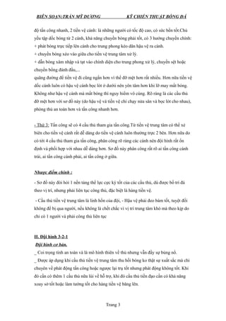 BIÊN SOẠN:TRẦN MỸ DƯƠNG KỸ CHIẾN THUẬT BÓNG ĐÁ
độ tấn công nhanh, 2 tiền vệ cánh: là những người có tốc độ cao, có sức bền tốt.Chủ
yếu tập dốc bóng từ 2 cánh, khả năng chuyền bóng phải tốt, có 3 hướng chuyền chính:
+ phát bóng trực tiếp lên cánh cho trung phong kéo dãn hậu vệ ra cánh.
+ chuyền bóng xéo vào giữa cho tiền vệ trung tâm xử lý.
+ dẫn bóng xâm nhập và tạt vào chính diện cho trung phong xử lý, chuyền sệt hoặc
chuyền bổng đánh đầu,...
quãng đường để tiền vệ đi cũng ngắn hơn vì thế đỡ mệt hơn rất nhiều. Hơn nữa tiền vệ
dốc cánh luôn có hậu vệ cánh bọc lót ở dướii nên yên tâm hơn khi lỡ may mất bóng.
Không như hậu vệ cánh mà mất bóng thì nguy hiểm vô cùng. Rõ ràng là các cầu thủ
đỡ mệt hơn với sơ đồ này (do hậu vệ và tiền vệ chỉ chạy nửa sân và bọc lót cho nhau),
phòng thủ an toàn hơn và tấn công nhanh hơn.
- Thứ 3: Tấn công sẽ có 4 cầu thủ tham gia tấn công.Từ tiền vệ trung tâm có thể xẻ
biên cho tiền vệ cánh rất dễ dàng do tiền vệ cánh luôn thường trực 2 bên. Hơn nữa do
có tới 4 cầu thủ tham gia tấn công, phân công rõ ràng các cánh nên đội hình rất ổn
định và phối hợp với nhau dễ dàng hơn. Sơ đồ này phân công rất rõ ai tấn công cánh
trái, ai tấn công cánh phải, ai tấn công ở giữa.
Nhược điểm chính :
- Sơ đồ này đòi hỏi 1 nền tảng thể lực cực kỳ tốt của các cầu thủ, dù được bố trí đá
theo vị trí, nhưng phải liên tục công thủ, đặc biệt là hàng tiền vệ.
- Cầu thủ tiền vệ trung tâm là linh hồn của đội, - Hậu vệ phải đeo bám tốt, tuyệt đối
không để bị qua người, nếu không là chết chắc vì vị trí trung tâm khó mà theo kịp do
chỉ có 1 người và phải công thủ liên tục
II. Đội hình 3-2-1
Đội hình cơ bản.
_ Coi trọng tính an toàn và là mô hình thiên về thủ nhưng vẫn đầy sự bủng nổ.
_ Được áp dụng khi cầu thủ tiền vệ trung tâm thu hồi bóng ko thật sự xuất sắc mà chỉ
chuyên về phát động tấn công hoặc ngược lại trụ tốt nhưng phát động không tốt. Khi
đó cần có thêm 1 cầu thủ nữa lùi về hỗ trợ, khi đó cầu thủ tiền đạo cần có khả năng
xoay sở tốt hoặc làm tường tốt cho hàng tiền vệ băng lên.
Trang 3
 