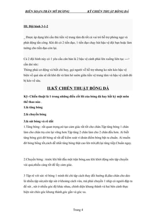 BIÊN SOẠN:TRẦN MỸ DƯƠNG KỸ CHIẾN THUẬT BÓNG ĐÁ
III. Đội hình 3-1-2
_ Được áp dụng khi cầu thủ tiền vệ trung tâm đá tốt cả vai trò hỗ trợ phòng ngự và
phát động tấn công. Khi đó có 2 tiền đạo, 1 tiền đạo chạy hút hậu vệ đội bạn hoặc làm
tường cho tiền đạo còn lại.
Cả 2 đội hình này có 1 yêu cầu căn bản là 2 hậu vệ cánh phải lên xuống liên tục --->
cần dai sức:
Thòng phải cơ động và biết chỉ huy, gọi người vễ hỗ trợ nhưng ko nên kéo hậu vệ
biên về quá sâu sẽ rất khó đá và làm hở sườn giữa tiền vệ trung tâm và hậu vệ cánh đó
bị kéo về sâu.
II.KỸ CHIẾN THUẬT BÓNG ĐÁ
Kỹ- Chiến thuật là 1 trong những điều cốt lõi của bóng đá hay bất kỳ một môn
thể thao nào .
1.là tâng bóng
2.là chuyền bóng
3.là sút bóng và rê dắt
1.Tâng bóng : rất quan trọng,nó tạo cảm giác rất tốt cho chân.Tập tâng bóng 1 chân
làm cho chân trụ còn lại vững hơn.Tập tâng 2 chân làm cho 2 chân đều hơn. Ai biết
tâng bóng giỏi đỡ bóng sẽ rất dễ kiểm soát vì đoán điểm bóng bật ra chuẩn. Ai muốn
đỡ bóng bổng tốt,cách dễ nhất tâng bóng thật cao lên trời,đỡ,lại tâng tiếp.Chuẩn ngay.
2.Chuyền bóng : trước khi bắt đầu một trận bóng,sau khi khởi động nên tập chuyền
vài quả,nhiều càng tốt để lấy cảm giác.
3 Tập rê với sút: rê bóng 1 mình thì chỉ tập cách thay đổi hướng đi,đảo chân cho dẻo
là nhiều.tập sút,nên tập sút ở khoảng cách vừa, mà phải chuyền 1 nhịp có người đập ra
để sút , sút ở nhiều góc độ khác nhau, chính diện khung thành và hai bên cánh thực
hiện sút chéo góc khung thành,góc gần và góc xa.
Trang 4
 