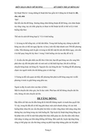 BIÊN SOẠN:TRẦN MỸ DƯƠNG KỸ CHIẾN THUẬT BÓNG ĐÁ
Kỹ thuật Nhả là 1 trong những kĩ thuật khó bao gồm tới 4 động tác kĩ thuật là: đỡ,
che, cài, nhả
"Đỡ".
hầu hết cầu thủ đỡ bóng thường dùng chân không thuận để đỡ bóng, còn chân thuận
trụ vững vàng, tay cài chắc giúp họ có được tư thế thuận lợi để có thể xử lý ở tình
huống tiếp theo
Thế nào là cách đỡ bóng hợp lý ? Có 4 tình huống
1- là trong tư thế trống trải, có thể dứt điểm. Trong tình huống này chúng ta phải đỡ
bóng sao cho có thể sút ngay lập tức và lưu ý nên liếc thật nhanh xem TM đối phương
ở đâu. Nếu khoảng cách là gần và trong tư thế đối mặt thì nên dứt điểm ngay, còn nếu
ở tư thế quay lưng thì tùy theo 1 trong 3 tình huống còn lại sau đây để xử lý
2 - là nếu cầu thủ gần nhất của đối thủ ở bên trái, bạn đỡ quả bóng sao cho sang bên
phải như vậy đối thủ phải mất vài mét mới có thể đuổi kịp bạn, khi đó ta đã kịp
chuyền bóng hoặc sút bóng rồi. Nguyên tắc của bóng đá sân 7 là đừng để đối phương
chạm vào người mình cho dù không gian có nhỏ hẹp
3-Tương tự đối nếu quan sát thấy đối phương bên phải ta đỡ bóng sang trái và đối
phương ở trước ta giật bóng sang phía sau.
Ngoài ra đây là cách chơi của hậu vệ biên :
Một là chuyền dài chéo góc, hai là dọc cánh. Phải hạn chế để thòng chuyền dài lên
trên, thòng chỉ nên chuyền sệt lên.
III.TÂNG BÓNG
Đặc điểm nổi bật của thi đấu bóng đá là tính đối kháng mạnh và tranh đua quyết liệt.
Vì vậy, trong thi đấu để có thể ứng phó được một cách nhanh chóng với các tình
huống khác nhau thì các cầu thủ phải tìm hiểu và nắm vững được tính năng cũng như
đường bay của bóng trong các tình huống đó. Tập luyện kỹ thuật tâng bóng bằng các
bộ phận trên cơ thể là một biện pháp hữu hiệu nhất giúp các cầu thủ nắm chắc được
tính năng và nâng cao khả năng khống chế bóng. Bên cạnh đó, luyện tập tâng bóng
cũng có thể giúp các cầu thủ tăng cường sự phối hợp nhịp nhàng giữa các bộ phận
Trang 6
 