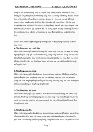 BIÊN SOẠN:TRẦN MỸ DƯƠNG KỸ CHIẾN THUẬT BÓNG ĐÁ
trong cơ thể, hoàn thiện kỹ năng di chuyển, tăng cường độ linh hoạt của cổ chân,
khớp gối, hông đồng thời phát triển kỹ năng phản xạ và ứng biến trong thi đấu. Thuần
thục kỹ thuật tâng bóng sẽ tạo ra một nền tảng cơ sở vững chắc cho các kỹ thuật
chuyền bóng, sút cầu môn, đỡ bóng, dẫn bóng và tranh cướp bóng… Vì vậy, tâng
bóng là kỹ thuật mà bất cứ cầu thủ nào ở đẳng cấp và lứa tuổi nào cũng cần phải kiên
trì thường xuyên luyện tập. Đặt biệt, đối với những người mới tập và những cầu thủ ở
lứa tuổi thanh, thiếu niên thì kỹ thuật này lại càng được chú trọng luyện tập nhiều
hơn.
Các bộ phận cơ thể và phương pháp thường được sử dụng trong luyện tập kỹ thuật
tâng bóng:
a-Tâng bóng bằng mu chính diện
Chân trụ hơi khuỵu gối và chuyển trọng tâm cơ thể sang chân trụ, khi bóng rơi xuống
ngang đầu gối, khớp gối và cổ chân thả lỏng, vung cẳng chân nhẹ nhàng lên trên, mũi
bàn chân hơi cong lên, dùng chính diện mu bàn chân đá nhẹ vào phần dưới của bóng
để tâng bóng lên trên. khi tâng bóng không nên tâng quá cao và bóng phải hơi xoáy
xuống phía dưới
b-Tâng bóng bằng má trong
Chân trụ hơi khuỵu gối, chuyển trọng tâm cơ thể sang chân trụ. Khi bóng rơi xuống
ngang đầu gối, chân tâng bóng nhấc gối, lắc má trong lòng bàn chân lên phía trên
(lòng bàn chân ở ngang bằng với đầu gối) rồi dùng má trong lòng bàn chân đá nhẹ vào
phần dưới của bóng để tâng bóng lên phía trên
c-Tâng bóng bằng má ngoài
Chân trụ hơi khuỵu gối, ngã người về phía chân trụ và chuyển trọng tâm cơ thể sang
chân trụ. Khi bóng rơi xuống ngang đầu gối, chân tâng bóng nâng đầu gối lên, lắc má
ngoài bàn chân lên phía trên rồi xoay ngang đá nhẹ vào phần dưới của bóng để tâng
bóng lên phía trên
d-Tâng bóng bằng đùi
Chân trụ hơi khuỵu gối, chuyển trọng tâm cơ thể sang chân trụ, đồng thời hai cánh tay
để mở tự nhiên. Khi bóng rơi xuống ngang hông, đùi của chân tâng bóng nâng lên
phía trên, khi đùi nâng lên đến ngang hông, dùng chính diện đùi đá vào phần dưới của
Trang 7
 