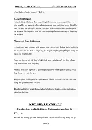 BIÊN SOẠN:TRẦN MỸ DƯƠNG KỸ CHIẾN THUẬT BÓNG ĐÁ
bóng để tâng bóng lên phía trên (Hình 4).
e-Tâng bóng bằng đầu
Hai chân đứng chân trước chân sau, khớp gối hơi khuỵu, trọng tâm cơ thể rơi vào
giữa hai chân, hai tay mở tự nhiên, đầu ngửa ra sau, phần trước trán hướng thẳng lên
trên. khi bóng rơi xuống gần trán hai chân đồng thời nhẹ nhàng giậm đất đẩy người
lên phía trên rồi dùng chính diện trán đánh nhẹ vào phần dưới của bóng để tâng bóng
lên phía trên
Phương pháp luyện tập tâng bóng
Hai chân tâng bóng trong túi lưới: Một tay nâng dây túi lưới, lần lượt dừng chính diện
mu bàn chân của hai chân để tâng bóng, rồi chuyển sang tâng bóng bằng má trong, má
ngoài của lòng bàn chân.
Đứng nguyên trên mặt đất thực hiện kỹ thuật tranh cướp bóng rồi hai chân tuần tự
thay đổi nhau tiến hành tâng bóng.
Khi tâng bóng thực hiện xen kẽ giữa tâng bóng cao và thấp hoặc liên tục tâng bóng
thấp không vượt quá đầu gối.
Tâng bóng liên tục bằng nhiều bộ phận của cơ thể như chính diện mu bàn chân, má
trong, má ngoài bàn chân, đầu, đùi…
Tâng bóng phối hợp với các bước di chuyển hoặc chạy dọc theo những đường thẳng
và đường gấp khúc.
IV.KỸ THUẬT PHÒNG NGỰ
Khả năng phòng ngự là chìa khóa dẫn đến thành công trong bóng đá
1.Truy cản
Theo sát đối phương, giữ một khoảng cách sát với đối thủ nhằm tăng cường sức ép.
Trang 8
 