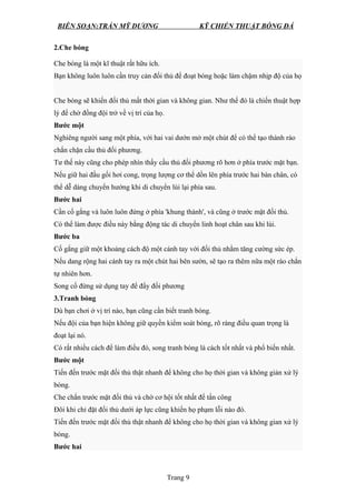 BIÊN SOẠN:TRẦN MỸ DƯƠNG KỸ CHIẾN THUẬT BÓNG ĐÁ
2.Che bóng
Che bóng là một kĩ thuật rất hữu ích.
Bạn không luôn luôn cần truy cản đối thủ để đoạt bóng hoặc làm chậm nhịp độ của họ
Che bóng sẽ khiến đối thủ mất thời gian và không gian. Như thế đó là chiến thuật hợp
lý để chờ đồng đội trở về vị trí của họ.
Bước một
Nghiêng người sang một phía, với hai vai dướn mở một chút để có thể tạo thành rào
chắn chặn cầu thủ đối phương.
Tư thế này cũng cho phép nhìn thấy cầu thủ đối phương rõ hơn ở phía trước mặt bạn.
Nếu giữ hai đầu gối hơi cong, trọng lượng cơ thể dồn lên phía trước hai bàn chân, có
thể dễ dàng chuyển hướng khi di chuyển lùi lại phía sau.
Bước hai
Cần cố gắng và luôn luôn đứng ở phía 'khung thành', và cũng ở trước mặt đối thủ.
Có thể làm được điều này bằng động tác di chuyển linh hoạt chân sau khi lùi.
Bước ba
Cố gắng giữ một khoảng cách độ một cánh tay với đối thủ nhằm tăng cường sức ép.
Nếu dang rộng hai cánh tay ra một chút hai bên sườn, sẽ tạo ra thêm nữa một rào chắn
tự nhiên hơn.
Song cố đừng sử dụng tay để đẩy đối phương
3.Tranh bóng
Dù bạn chơi ở vị trí nào, bạn cũng cần biết tranh bóng.
Nếu đội của bạn hiện không giữ quyền kiểm soát bóng, rõ ràng điều quan trọng là
đoạt lại nó.
Có rất nhiều cách để làm điều đó, song tranh bóng là cách tốt nhất và phổ biến nhất.
Bước một
Tiến đến trước mặt đối thủ thật nhanh để không cho họ thời gian và không giản xử lý
bóng.
Che chắn trước mặt đối thủ và chờ cơ hội tốt nhất để tấn công
Đôi khi chỉ đặt đối thủ dưới áp lực cũng khiến họ phạm lỗi nào đó.
Tiến đến trước mặt đối thủ thật nhanh để không cho họ thời gian và không gian xử lý
bóng.
Bước hai
Trang 9
 