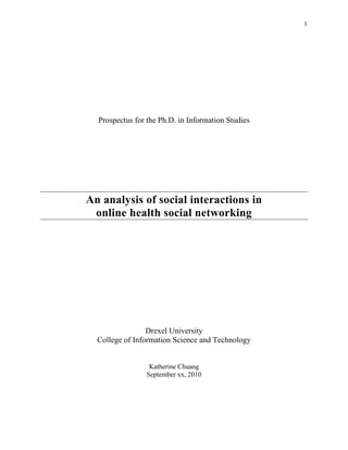 1 




      Prospectus for the Ph.D. in Information Studies




    An analysis of social interactions in
     online health social networking




                     Drexel University
      College of Information Science and Technology


                     Katherine Chuang
                    September xx, 2010




 
 