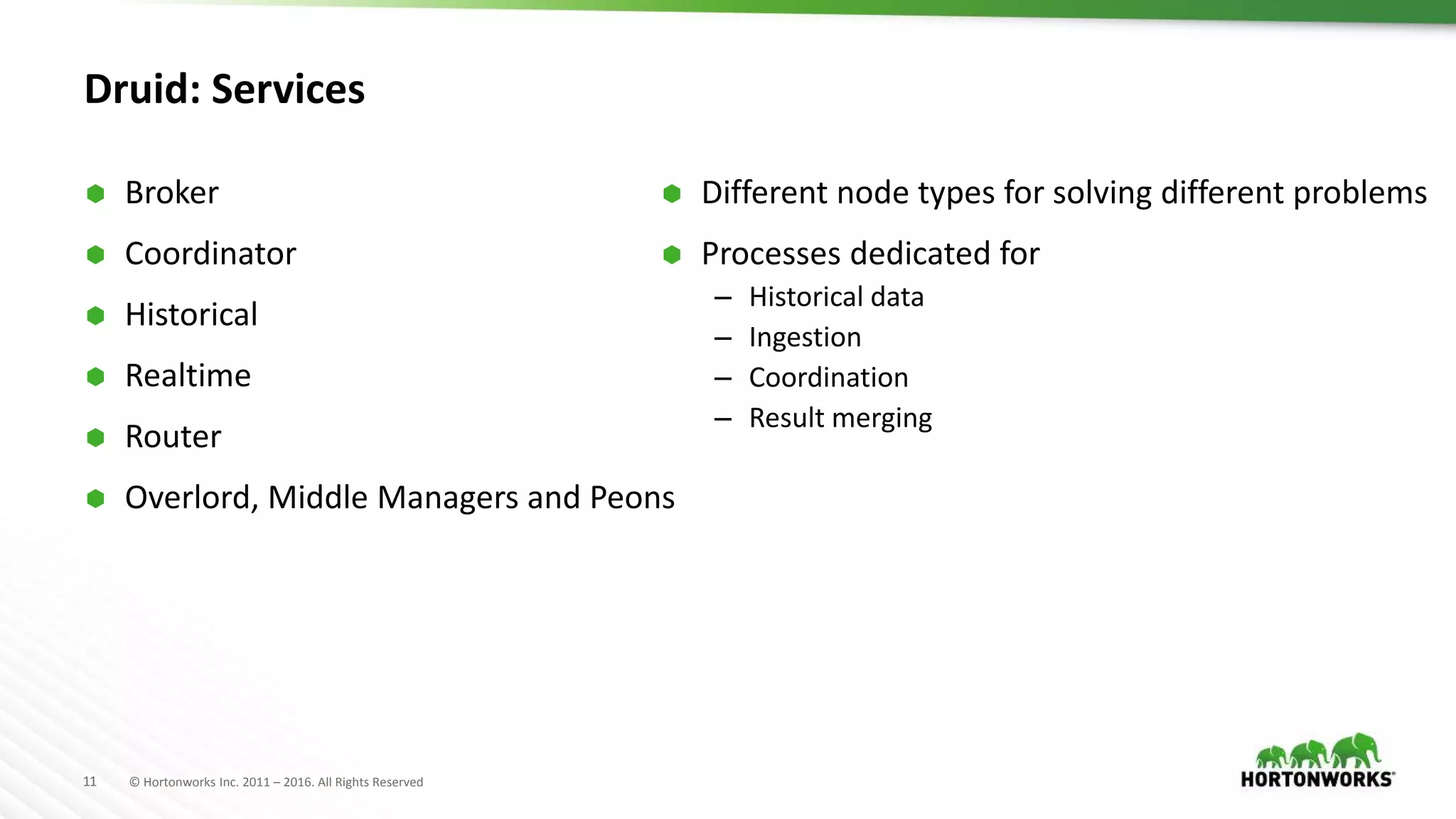 11 © Hortonworks Inc. 2011 – 2016. All Rights Reserved
Druid: Services
 Broker
 Coordinator
 Historical
 Realtime
 Router
 Overlord, Middle Managers and Peons
 Different node types for solving different problems
 Processes dedicated for
– Historical data
– Ingestion
– Coordination
– Result merging
 