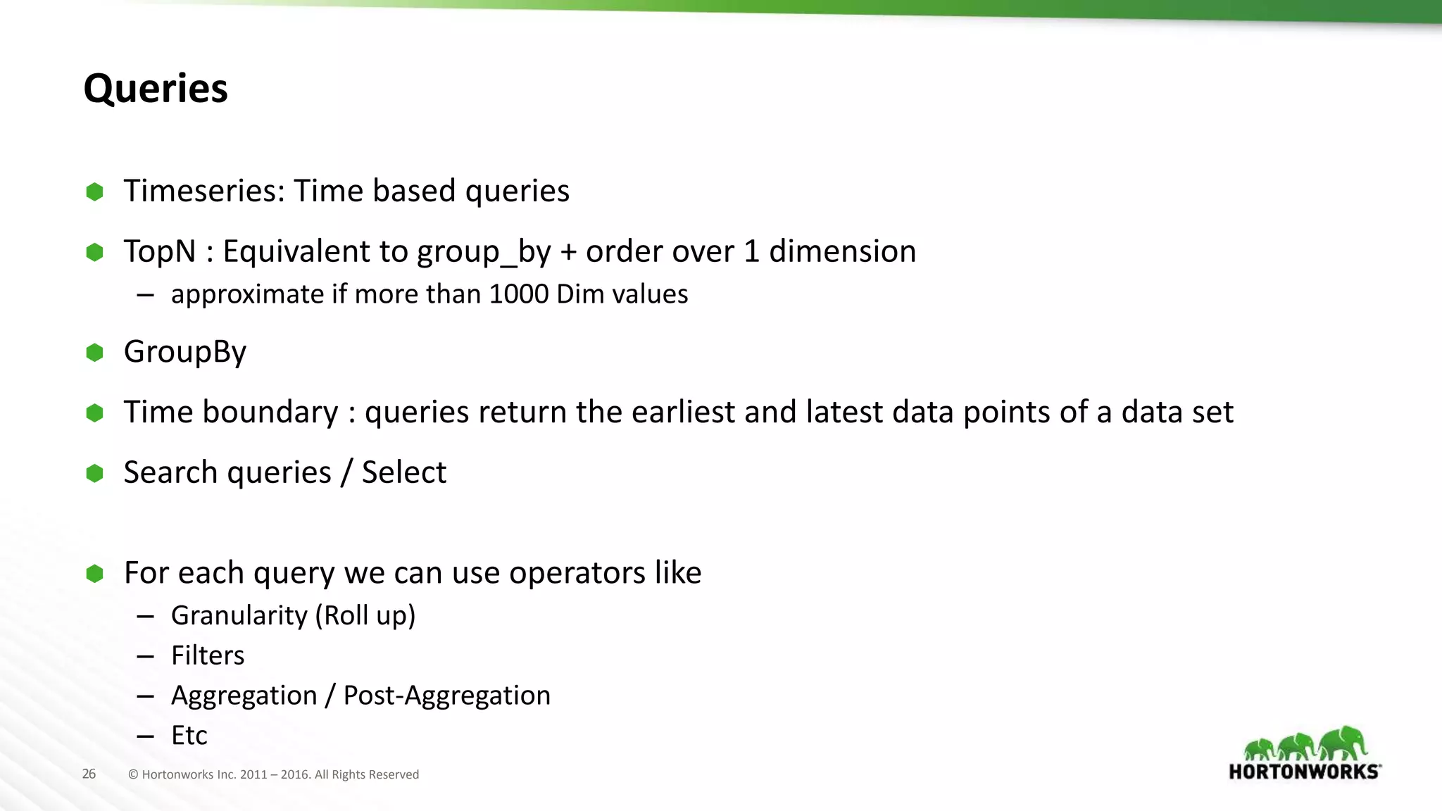 26 © Hortonworks Inc. 2011 – 2016. All Rights Reserved
Queries
 Timeseries: Time based queries
 TopN : Equivalent to group_by + order over 1 dimension
– approximate if more than 1000 Dim values
 GroupBy
 Time boundary : queries return the earliest and latest data points of a data set
 Search queries / Select
 For each query we can use operators like
– Granularity (Roll up)
– Filters
– Aggregation / Post-Aggregation
– Etc
 
