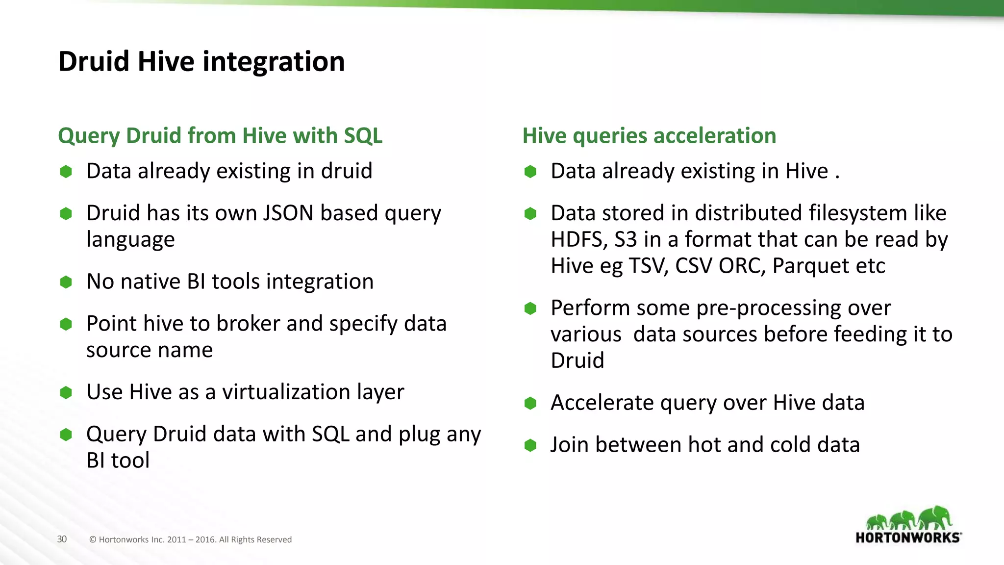 30 © Hortonworks Inc. 2011 – 2016. All Rights Reserved
Druid Hive integration
 Data already existing in druid
 Druid has its own JSON based query
language
 No native BI tools integration
 Point hive to broker and specify data
source name
 Use Hive as a virtualization layer
 Query Druid data with SQL and plug any
BI tool
 Data already existing in Hive .
 Data stored in distributed filesystem like
HDFS, S3 in a format that can be read by
Hive eg TSV, CSV ORC, Parquet etc
 Perform some pre-processing over
various data sources before feeding it to
Druid
 Accelerate query over Hive data
 Join between hot and cold data
Query Druid from Hive with SQL Hive queries acceleration
 