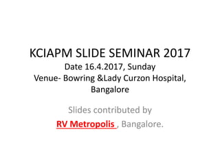KCIAPM SLIDE SEMINAR 2017
Date 16.4.2017, Sunday
Venue- Bowring &Lady Curzon Hospital,
Bangalore
Slides contributed by
RV Metropolis , Bangalore.
 