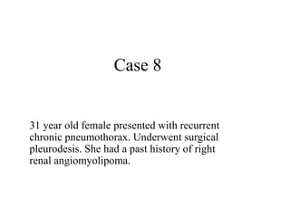 Case 8
31 year old female presented with recurrent
chronic pneumothorax. Underwent surgical
pleurodesis. She had a past history of right
renal angiomyolipoma.
 
