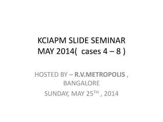 KCIAPM SLIDE SEMINAR
MAY 2014( cases 4 – 8 )
HOSTED BY – R.V.METROPOLIS ,
BANGALORE
SUNDAY, MAY 25TH , 2014
 