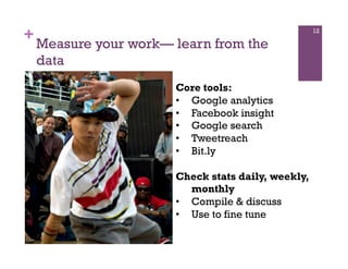 +                                                   12

    Measure your work— learn from the
    data
                       Core tools:
                       •  Google analytics
                       •  Facebook insight
                       •  Google search
                       •  Tweetreach
                       •  Bit.ly

                       Check stats daily, weekly,
                          monthly
                       •  Compile & discuss
                       •  Use to fine tune
 