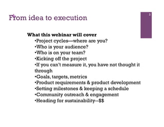+
From idea to execution
                                                            3




     What this webinar will cover
       • Project cycles—where are you?
       • Who is your audience?
       • Who is on your team?
       • Kicking off the project
       • If you can’t measure it, you have not thought it
       through
       • Goals, targets, metrics
       • Product requirements & product development
       • Setting milestones & keeping a schedule
       • Community outreach & engagement
       • Heading for sustainability--$$
 