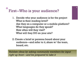 +                                                          5

    First--Who is your audience?
       1.  Decide who your audience is for the project
           What is their reading level?
           Are they on a computer or a mobile platform?
           What languages do they speak?
           How often will they visit?
           What will they DO on your site?

       2. Create a brief or persona board about your
           audience—and refer to it, share w/ the team,
           board, etc.

    Validate ideas by asking community members for input
    right up front—and be prepared to take it
 