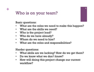 +                                                        6


    Who is on your team?

    Basic questions:
    •  What are the roles we need to make this happen?
    •  What are the skills we need?
    •  Who is the project lead?
    •  Who do we have already?
    •  Whom do we need to hire?
    •  What are the roles and responsibilities?

    Harder questions:
    •  What skills are we lacking? How do we get them?
    •  Do we know what we don’t know?
    •  How will doing this project change our current
       workflow?
 