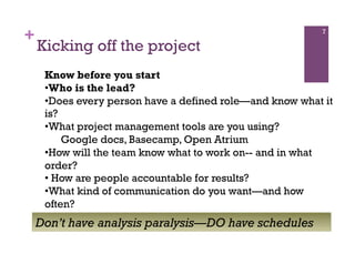 +                                                         7

    Kicking off the project
     Know before you start
     • Who is the lead?
     • Does every person have a defined role—and know what it
     is?
     • What project management tools are you using?
         Google docs, Basecamp, Open Atrium
     • How will the team know what to work on-- and in what
     order?
     •  How are people accountable for results?
     • What kind of communication do you want—and how
     often?
    Don’t have analysis paralysis—DO have schedules
 