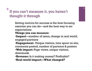 +                                                           8

    If you can’t measure it, you haven’t
    thought it through
       Setting metrics for success is the best focusing
       exercise you can do—and the best way to set
       expectations
       Things you can measure:
       • Impact—number of users, change in real world,
       engaged partners
       • Engagement- Unique visitors, time spent on site,
       comments posted, number of partners & posters
       • Web impact: Page views, unique visitors,
       downloads
       • Revenue: Is it making money? Profitable?
       • Real world impact—What changed?
 