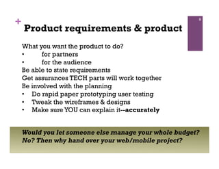 +                                                      9

    Product requirements & product
    What you want the product to do?
    •     for partners
    •     for the audience
    Be able to state requirements
    Get assurances TECH parts will work together
    Be involved with the planning
    •  Do rapid paper prototyping user testing
    •  Tweak the wireframes & designs
    •  Make sure YOU can explain it--accurately


    Would you let someone else manage your whole budget?
    No? Then why hand over your web/mobile project?
 